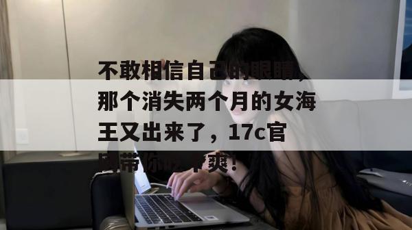 不敢相信自己的眼睛,那个消失两个月的女海王又出来了,17c官网带你吃个爽!