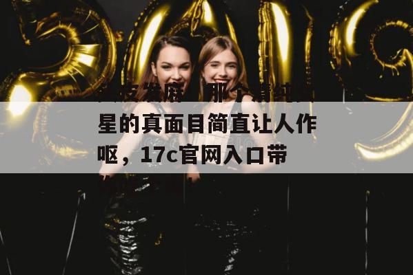 头皮发麻!那个清纯女星的真面目简直让人作呕,17c官网入口带你吃个爽!