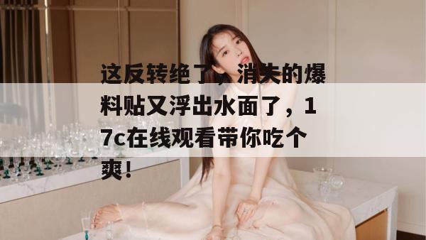 这反转绝了，消失的爆料贴又浮出水面了，17c在线观看带你吃个爽！