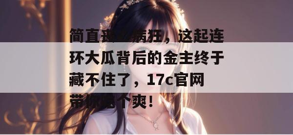 简直丧心病狂，这起连环大瓜背后的金主终于藏不住了，17c官网带你吃个爽！