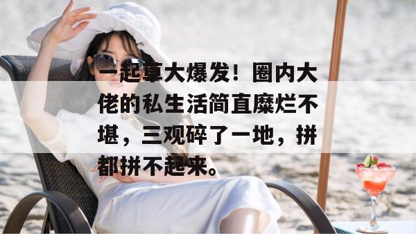 一起草大爆发!圈内大佬的私生活简直糜烂不堪,三观碎了一地,拼都拼不起来。