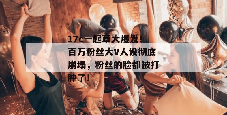 17c一起草大爆发!百万粉丝大V人设彻底崩塌,粉丝的脸都被打肿了!