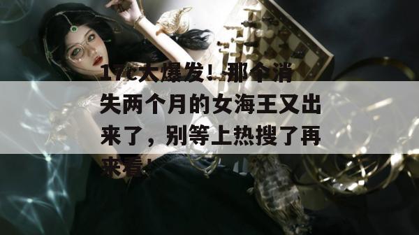 17c大爆发！那个消失两个月的女海王又出来了，别等上热搜了再来看！