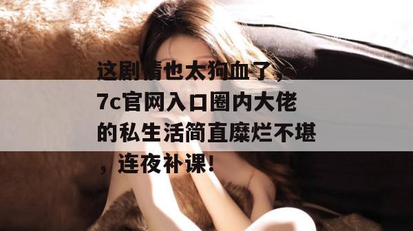 这剧情也太狗血了,17c官网入口圈内大佬的私生活简直糜烂不堪,连夜补课!