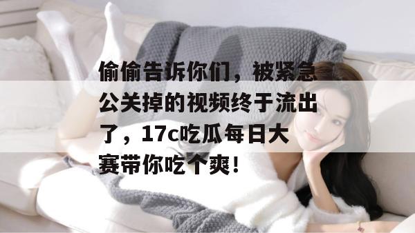 偷偷告诉你们，被紧急公关掉的视频终于流出了，17c吃瓜每日大赛带你吃个爽！