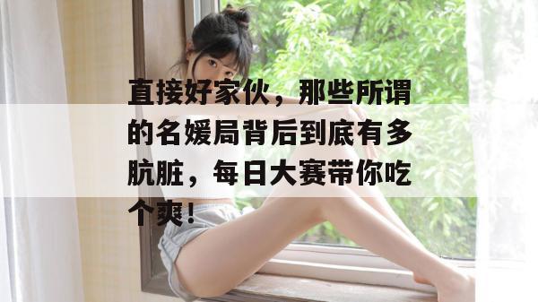 直接好家伙,那些所谓的名媛局背后到底有多肮脏,每日大赛带你吃个爽!