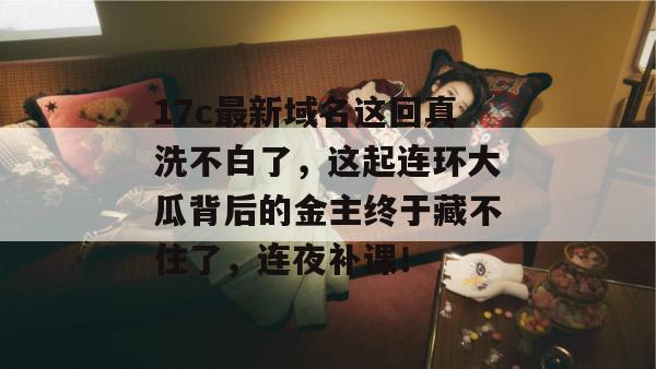 17c最新域名这回真洗不白了,这起连环大瓜背后的金主终于藏不住了,连夜补课!