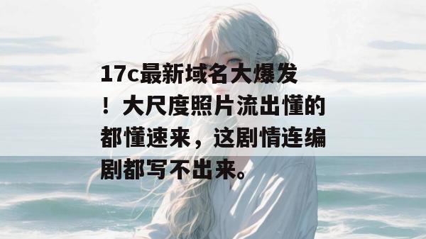 17c最新域名大爆发！大尺度照片流出懂的都懂速来，这剧情连编剧都写不出来。