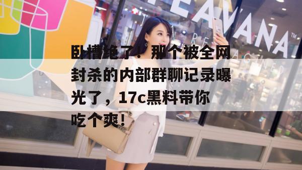卧槽绝了！那个被全网封杀的内部群聊记录曝光了，17c黑料带你吃个爽！