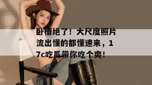 卧槽绝了！大尺度照片流出懂的都懂速来，17c吃瓜带你吃个爽！
