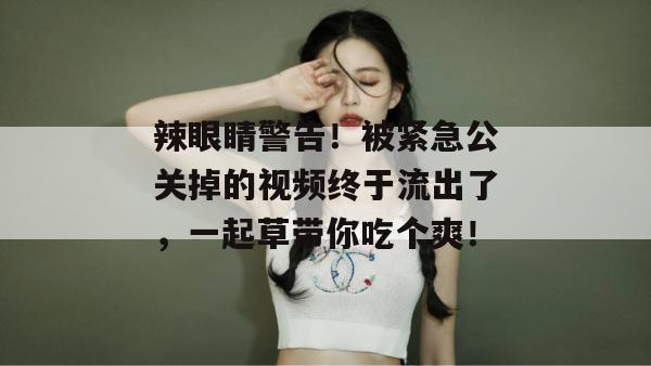 辣眼睛警告！被紧急公关掉的视频终于流出了，一起草带你吃个爽！