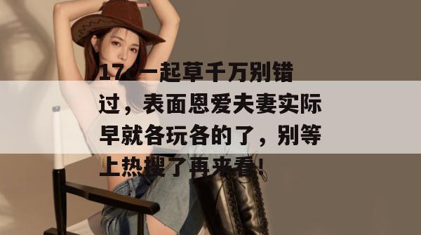 17c一起草千万别错过,表面恩爱夫妻实际早就各玩各的了,别等上热搜了再来看!