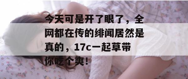 今天可是开了眼了，全网都在传的绯闻居然是真的，17c一起草带你吃个爽！