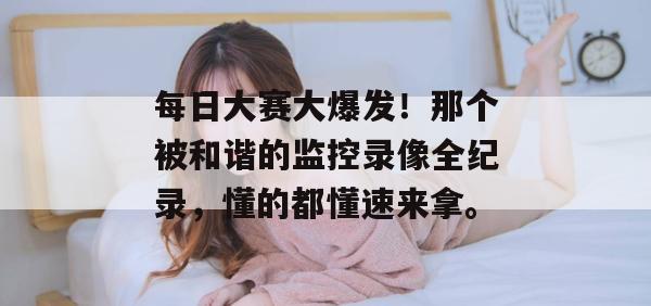 每日大赛大爆发！那个被和谐的监控录像全纪录，懂的都懂速来拿。