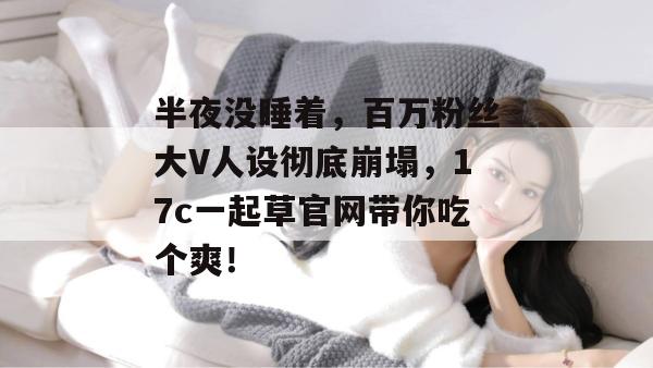 半夜没睡着,百万粉丝大V人设彻底崩塌,17c一起草官网带你吃个爽!
