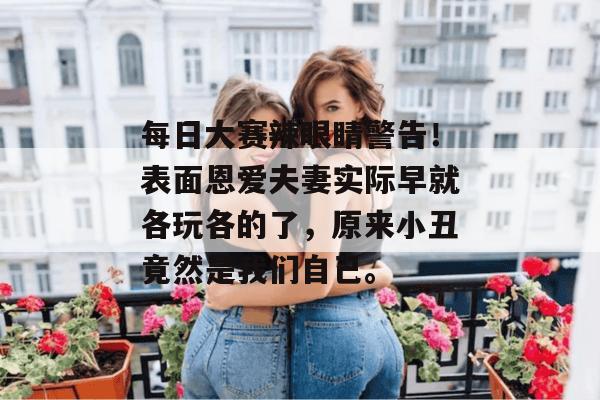 每日大赛辣眼睛警告!表面恩爱夫妻实际早就各玩各的了,原来小丑竟然是我们自己。