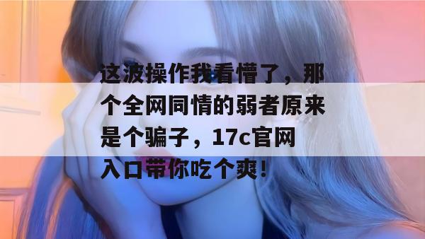 这波操作我看懵了,那个全网同情的弱者原来是个骗子,17c官网入口带你吃个爽!