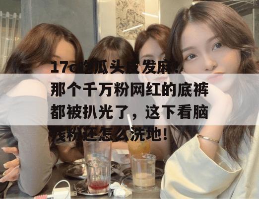 17c吃瓜头皮发麻!那个千万粉网红的底裤都被扒光了,这下看脑残粉还怎么洗地!