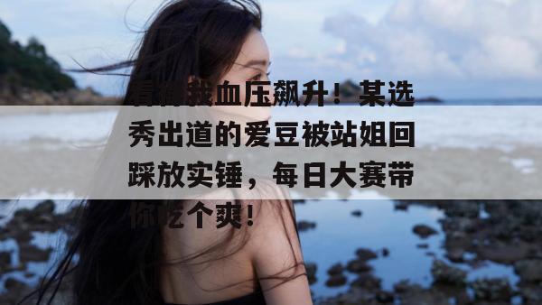 看得我血压飙升!某选秀出道的爱豆被站姐回踩放实锤,每日大赛带你吃个爽!