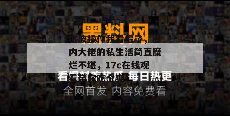 这波操作我看懵了,圈内大佬的私生活简直糜烂不堪,17c在线观看带你吃个爽!