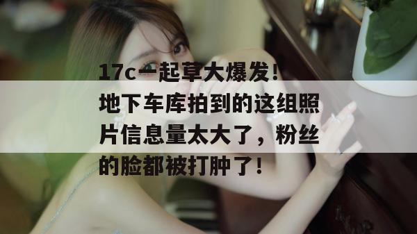 17c一起草大爆发!地下车库拍到的这组照片信息量太大了,粉丝的脸都被打肿了!