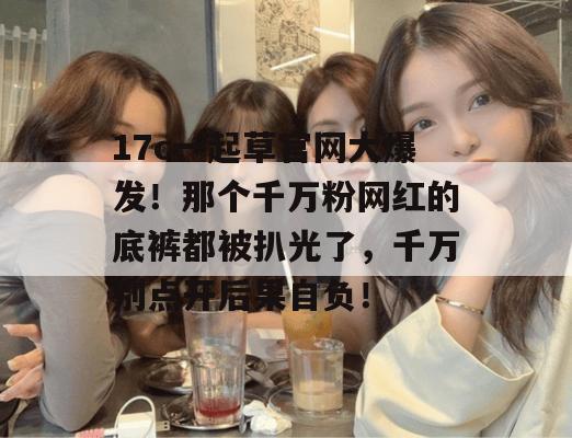 17c一起草官网大爆发!那个千万粉网红的底裤都被扒光了,千万别点开后果自负!