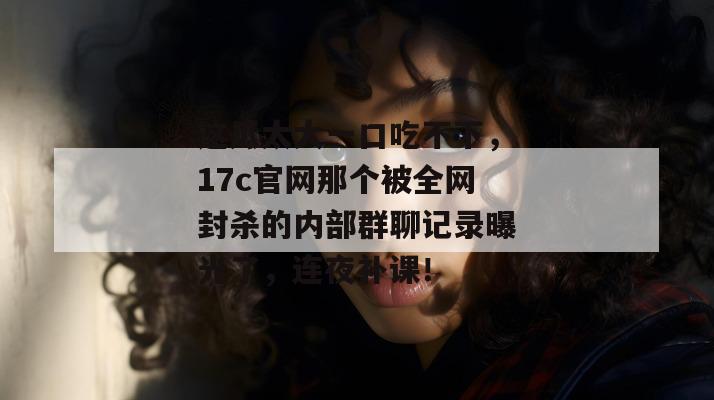 这瓜太大一口吃不下,17c官网那个被全网封杀的内部群聊记录曝光了,连夜补课!
