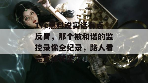 17c黑料说实话有点反胃,那个被和谐的监控录像全纪录,路人看完直接转黑了。