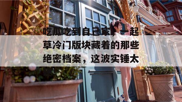 吃瓜吃到自己家,一起草冷门版块藏着的那些绝密档案,这波实锤太硬!