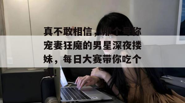 真不敢相信,那个号称宠妻狂魔的男星深夜搂妹,每日大赛带你吃个爽!