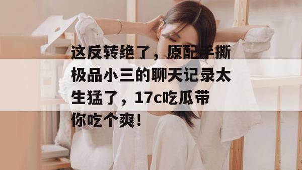 这反转绝了,原配手撕极品小三的聊天记录太生猛了,17c吃瓜带你吃个爽!