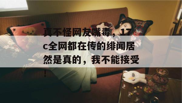 真不怪网友嘴毒,17c全网都在传的绯闻居然是真的,我不能接受!