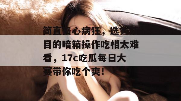 简直丧心病狂,选秀节目的暗箱操作吃相太难看,17c吃瓜每日大赛带你吃个爽!