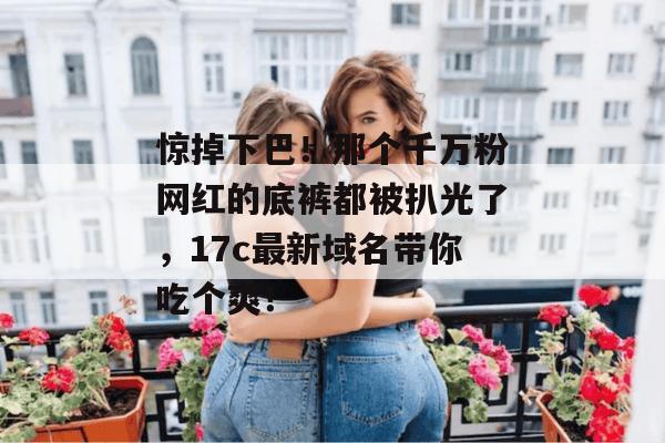 惊掉下巴!那个千万粉网红的底裤都被扒光了,17c最新域名带你吃个爽!