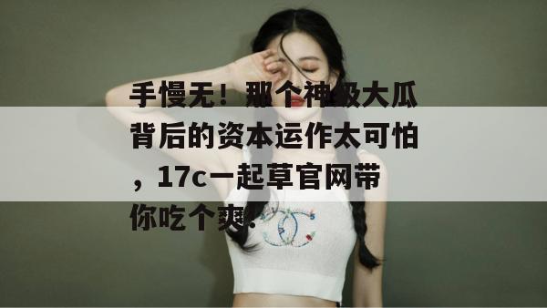 手慢无!那个神级大瓜背后的资本运作太可怕,17c一起草官网带你吃个爽!