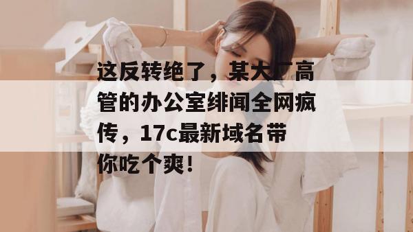 这反转绝了,某大厂高管的办公室绯闻全网疯传,17c最新域名带你吃个爽!