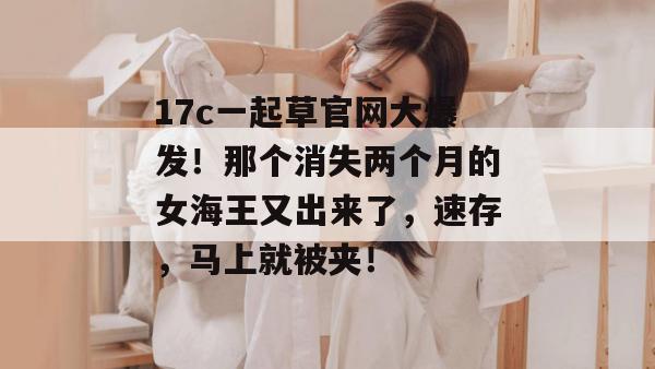 17c一起草官网大爆发!那个消失两个月的女海王又出来了,速存,马上就被夹!