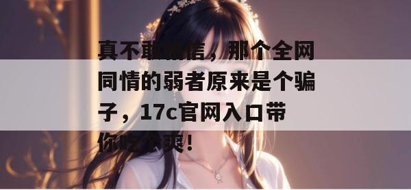 真不敢相信,那个全网同情的弱者原来是个骗子,17c官网入口带你吃个爽!