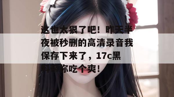 这也太狠了吧!昨天半夜被秒删的高清录音我保存下来了,17c黑料带你吃个爽!