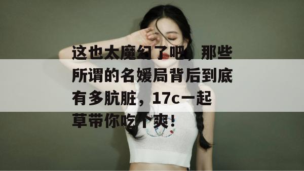 这也太魔幻了吧,那些所谓的名媛局背后到底有多肮脏,17c一起草带你吃个爽!