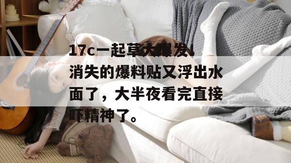 17c一起草大爆发!消失的爆料贴又浮出水面了,大半夜看完直接吓精神了。