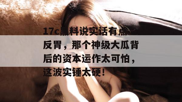 17c黑料说实话有点反胃,那个神级大瓜背后的资本运作太可怕,这波实锤太硬!