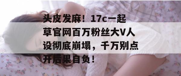 头皮发麻!17c一起草官网百万粉丝大V人设彻底崩塌,千万别点开后果自负!