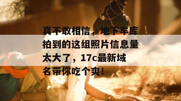 真不敢相信,地下车库拍到的这组照片信息量太大了,17c最新域名带你吃个爽!
