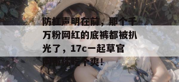 防杠声明在前，那个千万粉网红的底裤都被扒光了，17c一起草官网带你吃个爽！