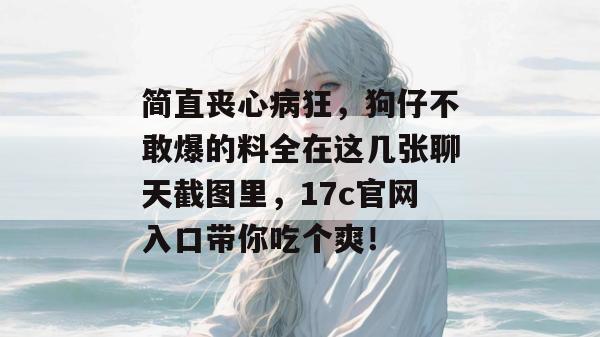 简直丧心病狂，狗仔不敢爆的料全在这几张聊天截图里，17c官网入口带你吃个爽！
