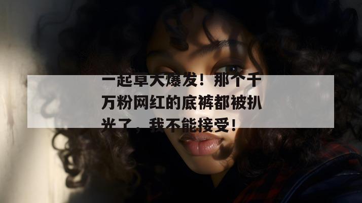一起草大爆发！那个千万粉网红的底裤都被扒光了，我不能接受！