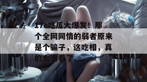 17c吃瓜大爆发！那个全网同情的弱者原来是个骗子，这吃相，真的太难看了。