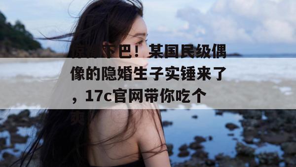 惊掉下巴！某国民级偶像的隐婚生子实锤来了，17c官网带你吃个爽！