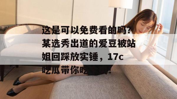 这是可以免费看的吗？某选秀出道的爱豆被站姐回踩放实锤，17c吃瓜带你吃个爽！